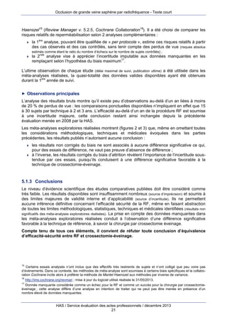 Occlusion de grande veine saphène par radiofréquence - Texte court

Haenszel15 (Review Manager v. 5.2.5, Cochrane Collaboration16). Il a été choisi de comparer les
risques relatifs de reperméabilisation selon 2 analyses complémentaires :


la 1ère analyse, pouvant être qualifiée de « per protocole », estime ces risques relatifs à partir
des cas observés et des cas contrôlés, sans tenir compte des perdus de vue (risques absolus
estimés comme étant le ratio du nombre d’échecs sur le nombre de sujets contrôlés) ;



la 2nde analyse vise à apprécier l’incertitude imputable aux données manquantes en les
remplaçant selon l’hypothèse du biais maximum17.

L’ultime observation de chaque étude (délai maximal de suivi, publication ultime) a été utilisée dans les
méta-analyses réalisées, la quasi-totalité des données valides disponibles ayant été obtenues
durant la 1ère année de suivi.
► Observations principales

L’analyse des résultats bruts montre qu’il existe peu d’observations au-delà d’un an liées à moins
de 20 % de perdus de vue : les comparaisons ponctuelles disponibles n’impliquent en effet que 15
à 30 sujets par technique à 2 et 3 ans. L’efficacité au-delà d’un an de la procédure RF est soumise
à une incertitude majeure, cette conclusion restant ainsi inchangée depuis la précédente
évaluation menée en 2008 par la HAS.
Les méta-analyses exploratoires réalisées montrent (figures 2 et 3) que, même en omettant toutes
les considérations méthodologiques, techniques et médicales évoquées dans les parties
précédentes, les résultats publiés n’autorisent aucune conclusion :




les résultats non corrigés du biais ne sont associés à aucune différence significative ce qui,
pour des essais de différence, ne vaut pas preuve d’absence de différence ;
à l’inverse, les résultats corrigés du biais d’attrition révèlent l’importance de l’incertitude soustendue par ces essais, puisqu’ils conduisent à une différence significative favorable à la
technique de crossectomie-éveinage.

5.1.3 Conclusions
Le niveau d’évidence scientifique des études comparatives publiées doit être considéré comme
très faible. Les résultats disponibles sont insuffisamment nombreux (source d’imprécision) et soumis à
des limites majeures de validité interne et d’applicabilité (source d’incertitude). Ils ne permettent
aucune inférence définitive concernant l’efficacité sécurité de la RF, même en faisant abstraction
de toutes les limites méthodologiques, statistiques, techniques et médicales identifiées (résultats non
significatifs des méta-analyses exploratoires réalisées). La prise en compte des données manquantes dans
les méta-analyses exploratoires réalisées conduit à l’observation d’une différence significative
favorable à la technique de référence, à savoir la chirurgie par crossectomie éveinage.
Compte tenu de tous ces éléments, il convient de réfuter toute conclusion d’équivalence
d’efficacité-sécurité entre RF et crossectomie-éveinage.

15

Certains essais analysés n’ont inclus que des effectifs très restreints de sujets et n’ont colligé que peu voire pas
d’événements. Dans ce contexte, les méthodes de méta-analyse sont soumises à certains biais spécifiques et la collaboration Cochrane incite alors à préférer la méthode de Mantel Haenszel aux méthodes par inverse de variance.
16
http://ims.cochrane.org/revman ; mise à jour du logiciel utilisé réalisée le 31/05/2013.
17
Donnée manquante considérée comme un échec pour la RF et comme un succès pour la chirurgie par crossectomieéveinage ; cette analyse diffère d’une analyse en intention de traiter qui ne peut pas être menée en présence d’un
nombre élevé de données manquantes.

HAS / Service évaluation des actes professionnels / décembre 2013
21

 