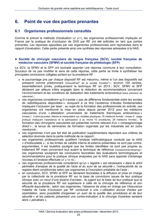 Occlusion de grande veine saphène par radiofréquence - Texte court

6.

Point de vue des parties prenantes

6.1

Organismes professionnels consultés

Comme le prévoit la méthode d’évaluation (cf. p11), les organismes professionnels impliqués en
France par la pratique de d’occlusion de GVS par RF ont été sollicités en tant que parties
prenantes. Les réponses apportées par ces organismes professionnels sont reproduites dans le
rapport d’évaluation. Cette partie présente ainsi une synthèse des réponses adressées à la HAS.

► Société de chirurgie vasculaire de langue française (SCV), société française de

médecine vasculaire (SFMV) et société française de phlébologie (SFP)
La SCV, la SFMV et la SFP ont souhaité apporter une réponse commune à leur consultation.
Soucieux de ne pas modifier le sens de cette réponse, cette partie se limite à synthétiser les
principales conclusions colligées portant sur la procédure RF :




le pourcentage pris par chaque dispositif RF est méconnu, même si l’un des dispositifs est
pressenti comme prédominant (ClosureFast de la société Covidien) ; environ 150 centres,
essentiellement privés, pratiqueraient la technique RF en 2013 ; SCV, SFMV et SFP
déclarent par ailleurs s’être engagés dans la rédaction de recommandations concernant
l’environnement et les conditions de réalisation des traitements endoveineux (sans précision de
calendrier) ;
ces organismes considèrent qu’il n’existe « pas de différence fondamentale entre les sondes
de radiofréquence disponibles », évoquant à ce titre l’existence d’études fondamentales
impliquant l’occlusion par laser ; au sujet de la formation des professionnels en activité, ces
organismes ont mentionné la mise en place depuis janvier 2012 pour les médecins
vasculaires d’une « attestation universitaire de traitements thermiques endoveineux »
(niveau I : 3 demi-journées, théorie et manipulation sur modèles physiques, 76 médecins formés ; niveau II : stage
pratique impliquant l’assistance et la participation à au moins 10 procédures, 28 médecins formés) ; la









formation des chirurgiens vasculaires est présentée comme relevant d’un « compagnonnage
direct » ; la tenue de séminaires de formation organisés par les industriels est en outre
mentionné ;
ces organismes n’ont pas fait état de publication supplémentaire répondant aux critères de
sélection énoncés dans la partie méthode de ce rapport ;
ces organismes professionnels qualifient l’analyse méthodologique conduite par la HAS
« d’indiscutable » ; si les limites de validité interne et externe présentées ne sont pas contreargumentées, il est toutefois souligné que les limites identifiées ne sont pas propres au
traitement RF mais concernent tout autant la technique de référence (crossectomie-stripping) ;
ces organismes soulignent les conclusions favorables des évaluations technologiques et
recommandations pour la pratique clinique analysées par la HAS sans apporter d’éclairage
nouveau à l’analyse effectuée (cf. p 14-18) ;
ces organismes professionnels considèrent qu’un « registre » est nécessaire « dans le strict
périmètre d’analyse de la qualité de l’acte et du suivi de sa sécurité », l’exhaustivité de ce
registre étant conditionnée selon ces organismes à l’inscription préalable de l’acte ;
en conclusion, SCV, SFMV et SFP se déclarent favorables à la diffusion et prise en charge
par la collectivité de la procédure RF sur la base de convictions issues de leur pratique
clinique avec un recul d’une dizaine d’années ; ils jugent sur la base de leur pratique que la
sécurité de la procédure RF est supérieure à celle de la chirurgie de référence et son
efficacité équivalente ; selon ces organismes, l’absence de prise en charge par l’Assurance
maladie de l’acte d’occlusion par RF conduirait à une « utilisation accrue d’actes par
assimilation, sans possibilité d’organiser un suivi de la qualité des procédures et de leur
sécurité » et les patients présentant une contre-indication à la chirurgie d’exérèse seraient
alors « pénalisés ».

HAS / Service évaluation des actes professionnels / décembre 2013
24

 