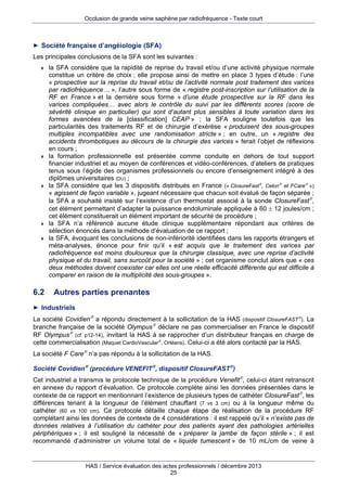 Occlusion de grande veine saphène par radiofréquence - Texte court

► Société française d’angéiologie (SFA)

Les principales conclusions de la SFA sont les suivantes :










6.2

la SFA considère que la rapidité de reprise du travail et/ou d’une activité physique normale
constitue un critère de choix ; elle propose ainsi de mettre en place 3 types d’étude : l’une
« prospective sur la reprise du travail et/ou de l’activité normale post traitement des varices
par radiofréquence… », l’autre sous forme de « registre post-inscription sur l’utilisation de la
RF en France » et la dernière sous forme « d’une étude prospective sur la RF dans les
varices compliquées… avec alors le contrôle du suivi par les différents scores (score de
sévérité clinique en particulier) qui sont d’autant plus sensibles à toute variation dans les
formes avancées de la [classification] CEAP » ; la SFA souligne toutefois que les
particularités des traitements RF et de chirurgie d’exérèse « produisent des sous-groupes
multiples incompatibles avec une randomisation stricte » ; en outre, un « registre des
accidents thrombotiques au décours de la chirurgie des varices » ferait l’objet de réflexions
en cours ;
la formation professionnelle est présentée comme conduite en dehors de tout support
financier industriel et au moyen de conférences et vidéo-conférences, d’ateliers de pratiques
tenus sous l’égide des organismes professionnels ou encore d’enseignement intégré à des
diplômes universitaires (DU) ;
la SFA considère que les 3 dispositifs distribués en France (« ClosureFast, Celon et FCare »)
« agissent de façon variable », jugeant nécessaire que chacun soit évalué de façon séparée ;
la SFA a souhaité insisté sur l’existence d’un thermostat associé à la sonde ClosureFast,
cet élément permettant d’adapter la puissance endoluminale appliquée à 60  12 joules/cm ;
cet élément constituerait un élément important de sécurité de procédure ;
la SFA n’a référencé aucune étude clinique supplémentaire répondant aux critères de
sélection énoncés dans la méthode d’évaluation de ce rapport ;
la SFA, évoquant les conclusions de non-infériorité identifiées dans les rapports étrangers et
méta-analyses, énonce pour finir qu’il « est acquis que le traitement des varices par
radiofréquence est moins douloureux que la chirurgie classique, avec une reprise d’activité
physique et du travail, sans surcoût pour la société » ; cet organisme conclut alors que « ces
deux méthodes doivent coexister car elles ont une réelle efficacité différente qui est difficile à
comparer en raison de la multiplicité des sous-groupes ».

Autres parties prenantes

► Industriels

La société Covidien a répondu directement à la sollicitation de la HAS (dispositif ClosureFAST). La
branche française de la société Olympus déclare ne pas commercialiser en France le dispositif
RF Olympus (cf. p12-14), invitant la HAS à se rapprocher d’un distributeur français en charge de
cette commercialisation (Maquet CardioVascular, Orléans). Celui-ci a été alors contacté par la HAS.
La société F Care n’a pas répondu à la sollicitation de la HAS.
Société Covidien (procédure VENEFIT, dispositif ClosureFAST)
Cet industriel a transmis le protocole technique de la procédure Venefit, celui-ci étant retranscrit
en annexe du rapport d’évaluation. Ce protocole complète ainsi les données présentées dans le
contexte de ce rapport en mentionnant l’existence de plusieurs types de cathéter ClosureFast, les
différences tenant à la longueur de l’élément chauffant (7 vs 3 cm) ou à la longueur même du
cathéter (60 vs 100 cm). Ce protocole détaille chaque étape de réalisation de la procédure RF
complétant ainsi les données de contexte de 4 considérations : il est rappelé qu’il « n’existe pas de
données relatives à l’utilisation du cathéter pour des patients ayant des pathologies artérielles
périphériques » ; il est souligné la nécessité de « préparer la jambe de façon stérile » ; il est
recommandé d’administrer un volume total de « liquide tumescent » de 10 mL/cm de veine à

HAS / Service évaluation des actes professionnels / décembre 2013
25

 