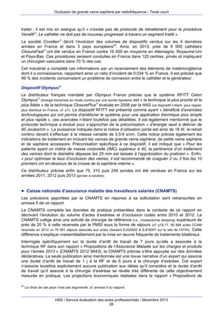 Occlusion de grande veine saphène par radiofréquence - Texte court

traiter ; il est mis en exergue qu’il « n’existe pas de protocole de retraitement pour la procédure
Venefit. Le cathéter ne doit pas de nouveau progresser à travers un segment traité ».
La société Covidien décrit l’évolution des volumes de dispositifs vendus sur les 4 dernières
années en France et dans 3 pays européens20. Ainsi, en 2013, près de 6 000 cathéters
ClosureFast ont été vendus en France contre 16 000 en moyenne en Allemagne, Royaume-Uni
et Pays-Bas. Ces procédures seraient conduites en France dans 120 centres, privés et impliquant
un chirurgien vasculaire dans 70 % des cas.
Cet industriel a complété ces informations par un recensement des éléments de matériovigilance
dont il a connaissance, rapportant ainsi un ratio d’incident de 0,034 % en France. Il est précisé que
99 % des incidents concernaient un problème de connexion entre le cathéter et le générateur.
Dispositif Olympus
Le distributeur français mandaté par Olympus France précise que le système RFITT Celon
Olympus (énergie transmise en mode continu par une sonde bipolaire) est « la technique la plus proche et la
plus fidèle » de la technique ClosurePlus évaluée en 2008 par la HAS (ce dispositif n’étant, pour rappel,
plus distribué en France, cf. p7). Le dispositif RFITT est présenté comme ayant « bénéficié d’avancées
technologiques qui ont permis d’améliorer le système pour une application thermique plus simple
et plus rapide », ces avancées n’étant toutefois pas détaillées. Il est également mentionné que le
protocole technique a évolué pour s’approcher de la préconisation « d’énergie seuil à délivrer de
60 Joules/cm ». La puissance indiquée dans la notice d’utilisation jointe est ainsi de 18 W, le retrait
continu devant s’effectuer à la vitesse variable de 3,5-6 s/cm. Cette notice précise également les
indications de traitement en incluant les varices de grande veine saphène, de petite veine saphène
et de saphène accessoire. Préconisation spécifique à ce dispositif, il est indiqué que « Pour les
patients ayant un indice de masse corporelle (IMC) supérieur à 40, la pertinence d’un traitement
des varices dont le diamètre dépasse les 25 mm est laissée à l’appréciation du praticien ». Enfin,
« pour optimiser le taux d’occlusion des veines, il est recommandé de coaguler 2 ou 3 fois les 10
premiers cm en-dessous de la crosse de la saphène interne ».
Ce distributeur précise enfin que 75, 310 puis 256 sondes ont été vendues en France sur les
années 2011, 2012 puis 2013 (janvier à octobre).

► Caisse nationale d’assurance maladie des travailleurs salariés (CNAMTS)

Les précisions apportées par la CNAMTS en réponse à sa sollicitation sont retranscrites en
annexe 5 de ce rapport.
La CNAMTS complète les données de pratique présentées dans le contexte de ce rapport en
décrivant l’évolution du volume d’actes d’exérèse et d’occlusion codés entre 2010 et 2012. La
CNAMTS collige ainsi une activité de chirurgie de référence (i.e., crossectomie stripping) supérieure de
près de 20 % à celle recensée par le PMSI sous la forme de séjours (cf. p15-17, 90 894 actes CCAM
recensés en 2012 vs 76 991 séjours associés aux actes classant EJGA002 & EJFA007 sur le site de l’ATIH). Cette
différence s’explique vraisemblablement par la mise en œuvre fréquente de traitements bilatéraux.
Interrogée spécifiquement sur la durée d’arrêt de travail de 7 jours qu’elle a associée à la
technique RF dans son rapport « Propositions de l’Assurance Maladie sur les charges et produits
pour l’année 2013 » {CNAMTS 2012 6643}, la CNAMTS précise s’être appuyée sur des données
déclaratives. La seule publication ainsi mentionnée est une revue narrative d’un expert qui associe
une durée d’arrêt de travail de 1 j à la RF et de 6 jours à la chirurgie d’exérèse. Cet expert
n’associe toutefois explicitement aucune publication aux délais qu’il considère et la durée d’arrêt
de travail qu’il associe à la chirurgie d’exérèse se révèle très différente de celle objectivement
mesurée en pratique. Les projections économiques réalisées dans le rapport « Propositions de
20

Le choix de ces pays n’est pas argumenté, cf. annexe 5 du rapport.

HAS / Service évaluation des actes professionnels / décembre 2013
26

 