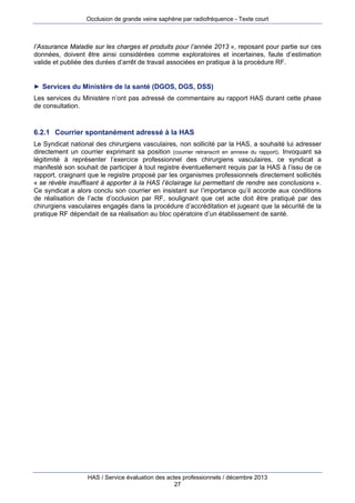 Occlusion de grande veine saphène par radiofréquence - Texte court

l’Assurance Maladie sur les charges et produits pour l’année 2013 », reposant pour partie sur ces
données, doivent être ainsi considérées comme exploratoires et incertaines, faute d’estimation
valide et publiée des durées d’arrêt de travail associées en pratique à la procédure RF.

► Services du Ministère de la santé (DGOS, DGS, DSS)

Les services du Ministère n’ont pas adressé de commentaire au rapport HAS durant cette phase
de consultation.

6.2.1 Courrier spontanément adressé à la HAS
Le Syndicat national des chirurgiens vasculaires, non sollicité par la HAS, a souhaité lui adresser
directement un courrier exprimant sa position (courrier retranscrit en annexe du rapport). Invoquant sa
légitimité à représenter l’exercice professionnel des chirurgiens vasculaires, ce syndicat a
manifesté son souhait de participer à tout registre éventuellement requis par la HAS à l’issu de ce
rapport, craignant que le registre proposé par les organismes professionnels directement sollicités
« se révèle insuffisant à apporter à la HAS l’éclairage lui permettant de rendre ses conclusions ».
Ce syndicat a alors conclu son courrier en insistant sur l’importance qu’il accorde aux conditions
de réalisation de l’acte d’occlusion par RF, soulignant que cet acte doit être pratiqué par des
chirurgiens vasculaires engagés dans la procédure d’accréditation et jugeant que la sécurité de la
pratique RF dépendait de sa réalisation au bloc opératoire d’un établissement de santé.

HAS / Service évaluation des actes professionnels / décembre 2013
27

 