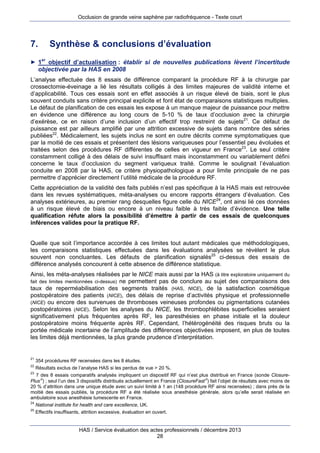 Occlusion de grande veine saphène par radiofréquence - Texte court

7.

Synthèse & conclusions d’évaluation

► 1

er

objectif d’actualisation : établir si de nouvelles publications lèvent l’incertitude
objectivée par la HAS en 2008

L’analyse effectuée des 8 essais de différence comparant la procédure RF à la chirurgie par
crossectomie-éveinage a lié les résultats colligés à des limites majeures de validité interne et
d’applicabilité. Tous ces essais sont en effet associés à un risque élevé de biais, sont le plus
souvent conduits sans critère principal explicite et font état de comparaisons statistiques multiples.
Le défaut de planification de ces essais les expose à un manque majeur de puissance pour mettre
en évidence une différence au long cours de 5-10 % de taux d’occlusion avec la chirurgie
d’exérèse, ce en raison d’une inclusion d’un effectif trop restreint de sujets21. Ce défaut de
puissance est par ailleurs amplifié par une attrition excessive de sujets dans nombre des séries
publiées22. Médicalement, les sujets inclus ne sont en outre décrits comme symptomatiques que
par la moitié de ces essais et présentent des lésions variqueuses pour l’essentiel peu évoluées et
traitées selon des procédures RF différentes de celles en vigueur en France23. Le seul critère
constamment colligé à des délais de suivi insuffisant mais inconstamment ou variablement défini
concerne le taux d’occlusion du segment variqueux traité. Comme le soulignait l’évaluation
conduite en 2008 par la HAS, ce critère physiopathologique a pour limite principale de ne pas
permettre d’apprécier directement l’utilité médicale de la procédure RF.
Cette appréciation de la validité des faits publiés n’est pas spécifique à la HAS mais est retrouvée
dans les revues systématiques, méta-analyses ou encore rapports étrangers d’évaluation. Ces
analyses extérieures, au premier rang desquelles figure celle du NICE24, ont ainsi lié ces données
à un risque élevé de biais ou encore à un niveau faible à très faible d’évidence. Une telle
qualification réfute alors la possibilité d’émettre à partir de ces essais de quelconques
inférences valides pour la pratique RF.
Quelle que soit l’importance accordée à ces limites tout autant médicales que méthodologiques,
les comparaisons statistiques effectuées dans les évaluations analysées se révèlent le plus
souvent non concluantes. Les défauts de planification signalés25 ci-dessus des essais de
différence analysés concourent à cette absence de différence statistique.
Ainsi, les méta-analyses réalisées par le NICE mais aussi par la HAS (à titre exploratoire uniquement du
ne permettent pas de conclure au sujet des comparaisons des
taux de reperméabilisation des segments traités (HAS, NICE), de la satisfaction cosmétique
postopératoire des patients (NICE), des délais de reprise d’activités physique et professionnelle
(NICE) ou encore des survenues de thromboses veineuses profondes ou pigmentations cutanées
postopératoires (NICE). Selon les analyses du NICE, les thrombophlébites superficielles seraient
significativement plus fréquentes après RF, les paresthésies en phase initiale et la douleur
postopératoire moins fréquente après RF. Cependant, l’hétérogénéité des risques bruts ou la
portée médicale incertaine de l’amplitude des différences objectivées imposent, en plus de toutes
les limites déjà mentionnées, la plus grande prudence d’interprétation.
fait des limites mentionnées ci-dessus)

21

354 procédures RF recensées dans les 8 études.
Résultats exclus de l’analyse HAS si les perdus de vue > 20 %.
23
7 des 8 essais comparatifs analysés impliquent un dispositif RF qui n’est plus distribué en France (sonde ClosurePlus) ; seul l’un des 3 dispositifs distribués actuellement en France (ClosureFast) fait l’objet de résultats avec moins de
20 % d’attrition dans une unique étude avec un suivi limité à 1 an (148 procédure RF ainsi recensées) ; dans près de la
moitié des essais publiés, la procédure RF a été réalisée sous anesthésie générale, alors qu’elle serait réalisée en
ambulatoire sous anesthésie tumescente en France.
24
National institute for health and care excellence, UK.
25
Effectifs insuffisants, attrition excessive, évaluation en ouvert.
22

HAS / Service évaluation des actes professionnels / décembre 2013
28

 