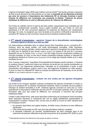 Occlusion de grande veine saphène par radiofréquence - Texte court

L’agence d’évaluation belge (KCE) juge d’ailleurs que les limites26 des études princeps s’opposent
de facto à toute démarche de méta-analyse sur ce sujet. L’ensemble de ces éléments ne permet
pas ainsi de conclure à l’équivalence des traitements RF et chirurgie d’exérèse à partir
d’essais de différence non concluants, peu puissants et biaisés : l’absence de preuve
statistique de différence ne vaut en effet pas preuve de l’absence de différence.
Ces limites de validités interne et externe des faits publiés n’apparaissent pas contestées par les
organismes professionnels consultés. Ceux-ci jugent toutefois que ces limites ne sont pas
spécifiques à la RF mais concernent également le traitement de référence par crossectomieéveinage. En outre, ils soulignent que l’avis favorable qu’ils portent à l’efficacité et sécurité de la
procédure RF repose sur des convictions issues de leurs pratiques professionnelles.

► 2

ème

objectif d’actualisation : apprécier l’impact de la diversification technologique
survenue depuis le dernier avis HAS de 2008

Les méta-analyses présentées dans ce rapport doivent faire l’hypothèse que la « procédure RF »
constitue, dans les essais publiés, une entité technologique homogène. Cette hypothèse,
contrainte par le manque d’études, conduit cependant à ignorer le changement de sonde intervenu
en 2008 pour le dispositif le plus ancien (système Closure) et masque le fait que les 2 nouveaux
dispositifs mis sur le marché (Celon et FCare) n’ont fait l’objet d’aucune comparaison publiée à la
chirurgie d’exérèse. Au final, un seul des 8 essais comparatifs analysés implique un dispositif RF
actuellement distribué en France (sonde ClosureFast) et ne collige des résultats valides qu’à un délai
insuffisant de suivi.
Pour 2 raisons notamment, l’hypothèse d’homogénéité technologique paraît incertaine. L’industriel
du système Closure justifie tout d’abord son évolution de sonde par une volonté d’amélioration du
traitement RF. Les organismes professionnels, interrogés sur la considération à porter à cette
diversification technologique, portent, quant à eux, des jugements divergents sur cette question.
Au final, le choix d’un dispositif RF relève en pratique de préférences de l’opérateur et non de faits
validés (cf. avis d’experts exprimés en congrès, p13).

► 3

ème

objectif d’actualisation : analyser les avis rendus par les agences étrangères
d’évaluation

Les limites et les manques rappelés ci-dessus contraignent les agences d’évaluation à rendre un
avis sur la procédure RF en situation d’incertitude importante. Dans ce contexte, les avis publiés à
l’étranger se révèlent favorables à la RF. Certaines agences concluent en outre plus ou moins
explicitement à l’équivalence d’efficacité sécurité entre RF et chirurgie d’exérèse, bien qu’une telle
formulation aille, pour des essais de différence non concluants, à l’encontre des principes
statistiques établis.
Limitée à cette simple forme, cette seule description préliminaire de convergence d’avis favorables
serait cependant réductrice et masquerait des avis en réalité partiellement superposables et
d’appropriation complexe. Plusieurs avis, comme ceux du NICE ou encore du KCE, reposent ainsi
sur le triptyque suivant :





26

les données disponibles sont jugées biaisées, de faible niveau d’évidence et sans différence
significative ;
l’avis rendu est favorable à la RF mais dans des périmètres médicaux variables ;
la nécessité d’obtention de données complémentaires est alors soulignée dans le but
notamment de préciser l’efficacité et sécurité à long terme de la procédure RF (KCE) ou pour

Hétérogénéité excessive des traitements et des groupes de patients constitués.

HAS / Service évaluation des actes professionnels / décembre 2013
29

 