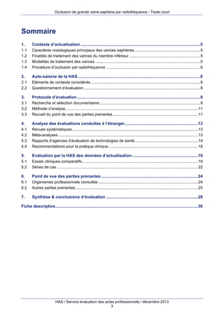 Occlusion de grande veine saphène par radiofréquence - Texte court

Sommaire
1. 
1.1 
1.2 
1.3 
1.4 

Contexte d’actualisation ........................................................................................................5 
Caractères nosologiques principaux des varices saphènes ........................................................... 5 
Finalités de traitement des varices du membre inférieur ................................................................ 5 
Modalités de traitement des varices ............................................................................................... 5 
Procédure d’occlusion par radiofréquence ..................................................................................... 6 

2. 
2.1 
2.2 

Auto-saisine de la HAS ..........................................................................................................8 
Eléments de contexte considérés ................................................................................................... 8 
Questionnement d’évaluation ......................................................................................................... 8 

3. 
3.1 
3.2 
3.3 

Protocole d’évaluation ...........................................................................................................9 
Recherche et sélection documentaires ........................................................................................... 9 
Méthode d’analyse........................................................................................................................ 11 
Recueil du point de vue des parties prenantes ............................................................................. 11 

4. 
4.1 
4.2 
4.3 
4.4 

Analyse des évaluations conduites à l’étranger................................................................13 
Revues systématiques .................................................................................................................. 13 
Méta-analyses .............................................................................................................................. 13 
Rapports d’agences d’évaluation de technologies de santé ......................................................... 14 
Recommandations pour la pratique clinique ................................................................................. 18 

5. 
5.1 
5.2 

Evaluation par la HAS des données d’actualisation .........................................................19 
Essais cliniques comparatifs ......................................................................................................... 19 
Séries de cas ................................................................................................................................ 22 

6. 
6.1 
6.2 

Point de vue des parties prenantes ....................................................................................24 
Organismes professionnels consultés .......................................................................................... 24 
Autres parties prenantes ............................................................................................................... 25 

7. 

Synthèse & conclusions d’évaluation ................................................................................28 

Fiche descriptive............................................................................................................................30 

HAS / Service évaluation des actes professionnels / décembre 2013
3

 
