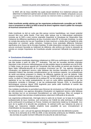 Occlusion de grande veine saphène par radiofréquence - Texte court

le NICE, afin de mieux identifier les sujets devant bénéficier d’un traitement précoce voire
déterminer le traitement optimal selon le stade d’évolution de la maladie variqueuse (demande
s’accordant difficilement avec une hiérarchie générale des traitements établie au préalable dans ce rapport du
NICE).

Cette incertitude semble admise par les organismes professionnels consultés par la HAS :
ceux-ci proposent en effet à la HAS la tenue de divers registres visant à pallier les manques
et inconnus concernant la RF.
Cette incertitude ne doit en outre pas être perçue comme hypothétique, son impact potentiel
pouvant être pour partie illustré. C’est dans cette optique que la méta-analyse exploratoire
conduite par la HAS a ainsi comme originalité d’apprécier la robustesse de l’observation faite
d’absence de différence significative de taux d’occlusion entre RF et chirurgie d’exérèse. La prise
en compte des perdus de vue par l’hypothèse du biais maximum y révèle ainsi la fragilité de cette
observation en montrant, après correction, l’existence d’une potentielle différence fortement
significative et en faveur de la chirurgie d’exérèse. Si cette observation corrigée du biais n’autorise
aucune conclusion favorable au traitement de référence, elle renforce par contre la nécessité de
prendre en compte l’importance de l’incertitude actuelle concernant l’efficacité du traitement par
RF.

► Conclusions d’évaluation

Les nombreuses incertitudes objectivées initialement en 2004 puis confirmées en 2008 ne peuvent
pas être levées à partir de cette 3ème évaluation. Très peu de nouvelles données originales
répondant à des minimums méthodologiques ont été publiées depuis le précédent avis de la HAS.
Le faible niveau de preuve apporté par l’ensemble des faits publiés ne permet pas d’estimer de
façon fiable l’efficacité-sécurité de la procédure d’occlusion par RF. Les agences étrangères
d’évaluation ont également reconnu cette faiblesse des données factuelles et ont souligné la
nécessité d’obtenir des données complémentaires sur de nombreux aspects. Les professionnels
de santé eux-mêmes proposent la création de différents registres de suivi de patients. Cette
exigence soulignée à 3 reprises et depuis 15 ans par l’ANAES et la HAS n’a pourtant jamais été
suivie. La place et l’impact potentiel de la pratique RF sur les pratiques de traitement des varices
saphènes et sur les suites postopératoires ne sont en outre définis explicitement ni par les
évaluations conduites à l’étranger, ni par les professionnels français. Enfin, la diversification
technologique survenue depuis 2008 augmente pour partie cette incertitude et suscite des
opinions divergentes des professionnels.
Ces multiples incertitudes ne permettent pas d’énoncer de conclusions sur l’efficacité et la sécurité
de cette procédure. Les agences étrangères d’évaluation ont également reconnu cette faiblesse
des données tout en se prononçant favorablement sur cette technique. Elles ont souligné la
nécessité d’obtenir des données complémentaires notamment d’efficacité et de sécurité.
Les organismes professionnels, interrogés dans le cadre de ce travail, sur la base de la pratique
professionnelle de leurs membres, sont convaincus de l’intérêt de cette technique, et affirment
qu’ils continueront à la pratiquer en France. Certains ont néanmoins insisté sur la nécessité d’un
suivi de la qualité et la sécurité des procédures. Ils estiment enfin que l’absence de prise en
charge par l’assurance maladie empêche toute possibilité de suivi, d’encadrement et
d’identification de mauvaises pratiques.
Sur la base du « pari » pris par les agences étrangères et prenant acte des éléments suivants :
- l’échec de la demande de la HAS de 2008, et des demandes antérieures de l’ANAES, d’obtenir
des données de qualité montrant l’efficacité et la sécurité de cette technique ;

HAS / Service évaluation des actes professionnels / décembre 2013
30

 