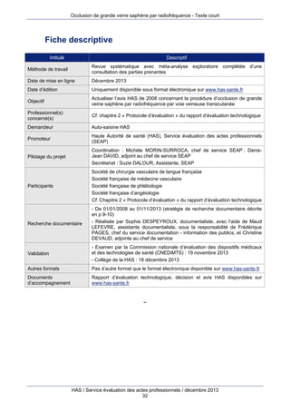 Occlusion de grande veine saphène par radiofréquence - Texte court

Fiche descriptive
Intitulé

Descriptif

Méthode de travail

Revue systématique avec méta-analyse exploratoire complétée d’une
consultation des parties prenantes

Date de mise en ligne

Décembre 2013

Date d’édition

Uniquement disponible sous format électronique sur www.has-sante.fr

Objectif

Actualiser l’avis HAS de 2008 concernant la procédure d’occlusion de grande
veine saphène par radiofréquence par voie veineuse transcutanée

Professionnel(s)
concerné(s)

Cf. chapitre 2 « Protocole d’évaluation » du rapport d’évaluation technologique

Demandeur

Auto-saisine HAS

Promoteur

Haute Autorité de santé (HAS), Service évaluation des actes professionnels
(SEAP)

Pilotage du projet

Coordination : Michèle MORIN-SURROCA, chef de service SEAP ; DenisJean DAVID, adjoint au chef de service SEAP
Secrétariat : Suzie DALOUR, Assistante, SEAP

Participants

Société de chirurgie vasculaire de langue française
Société française de médecine vasculaire
Société française de phlébologie
Société française d’angéiologie
Cf. Chapitre 2 « Protocole d’évaluation » du rapport d’évaluation technologique

Recherche documentaire

- De 01/01/2008 au 01/11/2013 (stratégie de recherche documentaire décrite
en p 9-10)
- Réalisée par Sophie DESPEYROUX, documentaliste, avec l’aide de Maud
LEFEVRE, assistante documentaliste, sous la responsabilité de Frédérique
PAGES, chef du service documentation - information des publics, et Christine
DEVAUD, adjointe au chef de service

Validation

- Examen par la Commission nationale d’évaluation des dispositifs médicaux
et des technologies de santé (CNEDiMTS) : 19 novembre 2013
- Collège de la HAS : 18 décembre 2013

Autres formats

Pas d’autre format que le format électronique disponible sur www.has-sante.fr

Documents
d’accompagnement

Rapport d’évaluation technologique, décision et avis HAS disponibles sur
www.has-sante.fr

~

HAS / Service évaluation des actes professionnels / décembre 2013
32

 