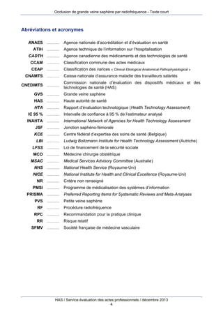 Occlusion de grande veine saphène par radiofréquence - Texte court

Abréviations et acronymes
ANAES ………
ATIH ………
CADTH ………

Agence nationale d’accréditation et d’évaluation en santé
Agence technique de l’information sur l’hospitalisation
Agence canadienne des médicaments et des technologies de santé

CCAM ………

Classification commune des actes médicaux

CEAP ………

Classification des varices « Clinical Etiological Anatomical Pathophysiological »

CNAMTS ………
CNEDIMTS ………

Caisse nationale d’assurance maladie des travailleurs salariés
Commission nationale d’évaluation des dispositifs médicaux et des
technologies de santé (HAS)

GVS ………

Grande veine saphène

HAS ………

Haute autorité de santé

HTA ………

Rapport d’évaluation technologique (Health Technology Assessment)

IC 95 % ………

Intervalle de confiance à 95 % de l’estimateur analysé

INAHTA ………

International Network of Agencies for Health Technology Assessment

JSF ………

Jonction saphéno-fémorale

KCE ………

Centre fédéral d’expertise des soins de santé (Belgique)

LBI ………

Ludwig Boltzmann Institute for Health Technology Assessment (Autriche)

LFSS ………

Loi de financement de la sécurité sociale

MCO ………

Médecine chirurgie obstétrique

MSAC ………

Medical Services Advisory Committee (Australie)

NHS ………

National Health Service (Royaume-Uni)

NICE ………

National Institute for Health and Clinical Excellence (Royaume-Uni)

NR ………
PMSI ………
PRISMA ………
PVS ………
RF ………
RPC ………
RR ………
SFMV ………

Critère non renseigné
Programme de médicalisation des systèmes d’information
Preferred Reporting Items for Systematic Reviews and Meta-Analyses
Petite veine saphène
Procédure radiofréquence
Recommandation pour la pratique clinique
Risque relatif
Société française de médecine vasculaire

HAS / Service évaluation des actes professionnels / décembre 2013
4

 