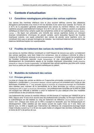 Occlusion de grande veine saphène par radiofréquence - Texte court

1.

Contexte d’actualisation

1.1

Caractères nosologiques principaux des varices saphènes

Les varices des membres inférieurs sont le plus souvent définies comme des dilatations
élongations permanentes d’au moins 4 mm de diamètre d’une veine sous cutanée. En France, 20
à 35 % de la population générale présenteraient des varices du membre inférieur, les varices
saphènes pouvant potentiellement impliquer 30 à 50 % de ces cas. Celles-ci causent un préjudice
esthétique et initient chez certains sujets des symptômes variés et non spécifiques (lourdeur, douleur,
crampe,…). De façon non prévisible, une minorité des varices saphènes évolue en induisant
diverses complications chroniques de gravité variable, parmi lesquelles figurent les troubles
trophiques cutanés. Les sujets présentant des varices de grande veine saphène (GVS) ne
constituent donc pas un groupe homogène de malades : leur éventuel traitement est associé à des
balances bénéfices/risques non superposables.

1.2

Finalités de traitement des varices du membre inférieur

Les varices du membre inférieur constituent un motif fréquent de recours aux soins. Le traitement
des varices saphènes, sans faire l’objet d’un consensus, vise en pratique à éliminer le reflux à
l’origine de l’insuffisance veineuse (finalité physiopathologique), à limiter voire juguler les symptômes et
les troubles trophiques associés (finalité thérapeutique) et vise potentiellement à prévenir le
développement de complications aiguës et de troubles trophiques irréversibles (finalité préventive
pressentie en l’absence d’études longitudinales). Le traitement des varices saphènes peut être enfin motivé
pour tout ou partie par des préoccupations esthétiques du patient.

1.3

Modalités de traitement des varices

1.3.1 Principes généraux
La prise en charge des varices se décline en 2 approches principales consistant pour l’une en un
traitement « conservateur » (compression élastique, mesures hygiéniques) et consistant pour l’autre en des
techniques d’exérèse (au 1er rang desquelles figurent la technique de crossectomie-éveinage) ou d’occlusion
sans exérèse avec maintien de la perméabilité de la valve terminale (par méthode endovasculaire
radiofréquence (RF) ou laser ou encore par sclérothérapie). Les professionnels consultés par la HAS en 2008
ont souligné leur difficulté à identifier a priori le traitement le plus adéquat entre des modalités
conservatrices et des procédures invasives.
Les traitements des varices du membre inférieur ont été évalués à 3 reprises par l’ANAES et par la
HAS. Depuis ainsi 15 ans et en accord avec les professionnels consultés, la chirurgie d’exérèse et
la sclérothérapie ont été établies au rang de traitement de référence (recommandation de grade C,
ANAES 1997). Chaque avis rendu par la HAS a souligné la nécessité, pour les thérapeutiques en
développement, d’être validées par des essais suivant les sujets inclus sur 5 ans. Dans son
dernier avis, la HAS a rappelé que l’intervention de référence de crossectomie-éveinage faisait
l’objet d’études suivant sur 3 à 34 ans les sujets traités et colligeant des données d’efficacité liées
à moins de 20 % de perdus de vue.

HAS / Service évaluation des actes professionnels / décembre 2013
5

 