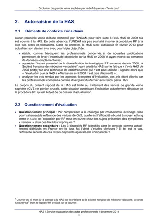 Occlusion de grande veine saphène par radiofréquence - Texte court

2.

Auto-saisine de la HAS

2.1

Eléments de contexte considérés

Aucun protocole valide d’étude demandé par l’UNCAM pour faire suite à l’avis HAS de 2008 n’a
été soumis à la HAS. En cette absence, l’UNCAM n’a pas souhaité inscrire la procédure RF à la
liste des actes et prestations. Dans ce contexte, la HAS s’est autosaisie fin février 2013 pour
actualiser son dernier avis avec pour triple objectif de :






établir, comme l’évoquent les professionnels concernés, si de nouvelles publications
permettent de lever l’incertitude objectivée par la HAS en 2008 et ayant motivé sa demande
de données complémentaires ;
apprécier l’impact potentiel de la diversification technologique RF survenue depuis 2008, la
Société française de médecine vasculaire4 ayant alerté la HAS sur le fait que « l’avis HAS de
2008 port[e] sur une technique de radiofréquence qui n’est plus utilisée » jugeant alors que
« l’évaluation que la HAS a effectué en avril 2008 n’est plus d’actualité » ;
analyser les avis rendus par les agences étrangères d’évaluation, ces avis étant décrits par
les professionnels concernés comme divergeant du dernier avis rendu par la HAS.

Le propos du présent rapport de la HAS est limité au traitement des varices de grande veine
saphène (GVS) en portion crurale, cette situation constituant l’indication actuellement débattue de
la procédure RF qui est l’objet de ce dossier d’actualisation.

2.2

Questionnement d’évaluation

 Questionnement principal : Par comparaison à la chirurgie par crossectomie éveinage prise
pour traitement de référence des varices de GVS, quelle est l’efficacité sécurité à moyen et long
terme (1-5 ans) de l’occlusion par RF mise en œuvre chez des sujets présentant des symptômes
« veineux » et/ou des troubles trophiques ?
 Questionnement secondaire : Les 3 dispositifs RF identifiés dans le contexte comme actuellement distribués en France ont-ils tous fait l’objet d’études cliniques ? Si tel est le cas,
l’efficacité sécurité de ces divers dispositifs apparaît-elle comparable ?

4

Courrier du 17 mars 2013 adressé à la HAS par le président de la Société française de médecine vasculaire, la sonde
ClosurePlus étant le dispositif RF évoqué par ce courrier.

HAS / Service évaluation des actes professionnels / décembre 2013
8

 