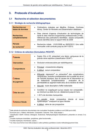 Occlusion de grande veine saphène par radiofréquence - Texte court

3.

Protocole d’évaluation

3.1

Recherche et sélection documentaires

3.1.1 Stratégie de recherche bibliographique


Publications indexées par Medline, Embase, Cochrane
library, Center for Reviews and Dissemination databases



Sites internet d’agence d’évaluation de technologies de
santé & sites internet d’organismes professionnels (n=48) ;
références des publications identifiées ; essais comparatifs
directs identifiés dans le rapport HAS de 2008



Recherches sur
bases de données

Recherche initiale : 01/01/2008 au 06/02/2013. Une veille
mensuelle a été conduite jusqu’au 04/11/2013.

Recherches
complémentaires

Période
de recherche

5

3.1.2 Critères de sélection (formulation PICOTS6)




Principal : crossectomie-stripping



A défaut : aucun comparateur
Efficacité : régression8 ou prévention9 des complications
variqueuses, évolution postopératoire de la qualité de vie et
de l’activité physique, taux et causes de ré intervention ou
de traitements complémentaires ; évaluation de la
perméabilité du segment traité et/ou de la récidive de reflux



Sécurité : toute description d’effet indésirable



Condition ne s’appliquant qu’aux essais non comparatifs :
au minimum au-delà d’un an, idéalement jusqu’à 5 ans



< 20 % de données manquantes



En priorité : étude comparative directe
systématique10 analysant ce type d’études



Comparateurs

Occlusion endovasculaire par radiofréquence



Intervention

Sujets C2s à C6 présentant une lésion variqueuse de la
grande veine saphène (classification CEAP7)



Patients

A défaut : série de cas prospective

Critères
de jugement

Délai de suivi

Schéma d’étude

5

et

revue

Cette période de recherche documentaire vise à actualiser l’évaluation publiée en avril 2008 par la HAS.
Acronyme pour « Patient, Intervention, Comparator, Outcome, Time, Study design ».
7
Classification CEAP (“Clinical, Etiological, Anatomical, Pathophysiological Classification”) présentée en annexe 2 du
rapport.
8
Troubles trophiques réversibles, symptômes, gêne fonctionnelle,…
9
Troubles trophiques, thromboses, rupture,…
10
Au mieux sous forme d’une méta-analyse si cette synthèse quantitative s’avère méthodologiquement licite.
6

HAS / Service évaluation des actes professionnels / décembre 2013
9

 