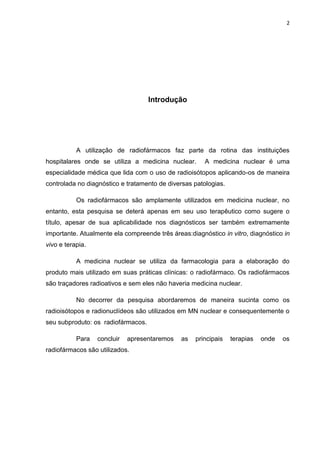 2

Introdução

A utilização de radiofármacos faz parte da rotina das instituições
hospitalares onde se utiliza a medicina nuclear.

A medicina nuclear é uma

especialidade médica que lida com o uso de radioisótopos aplicando-os de maneira
controlada no diagnóstico e tratamento de diversas patologias.
Os radiofármacos são amplamente utilizados em medicina nuclear, no
entanto, esta pesquisa se deterá apenas em seu uso terapêutico como sugere o
título, apesar de sua aplicabilidade nos diagnósticos ser também extremamente
importante. Atualmente ela compreende três áreas:diagnóstico in vitro, diagnóstico in
vivo e terapia.
A medicina nuclear se utiliza da farmacologia para a elaboração do
produto mais utilizado em suas práticas clínicas: o radiofármaco. Os radiofármacos
são traçadores radioativos e sem eles não haveria medicina nuclear.
No decorrer da pesquisa abordaremos de maneira sucinta como os
radioisótopos e radionuclídeos são utilizados em MN nuclear e consequentemente o
seu subproduto: os radiofármacos.
Para

concluir

apresentaremos

radiofármacos são utilizados.

as

principais

terapias

onde

os

 