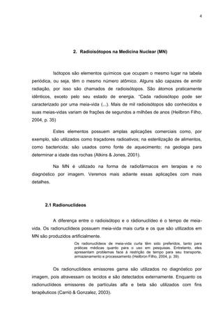 4

2. Radioisótopos na Medicina Nuclear (MN)

Isótopos são elementos químicos que ocupam o mesmo lugar na tabela
periódica, ou seja, têm o mesmo número atômico. Alguns são capazes de emitir
radiação, por isso são chamados de radioisótopos. São átomos praticamente
idênticos, exceto pelo seu estado de energia. “Cada radioisótopo pode ser
caracterizado por uma meia-vida (...). Mais de mil radioisótopos são conhecidos e
suas meias-vidas variam de frações de segundos a milhões de anos (Heilbron Filho,
2004, p. 35)
Estes elementos possuem amplas aplicações comerciais como, por
exemplo, são utilizados como traçadores radioativos; na esterilização de alimentos,
como bactericida; são usados como fonte de aquecimento; na geologia para
determinar a idade das rochas (Atkins & Jones, 2001).
Na MN é utilizado na forma de radiofármacos em terapias e no
diagnóstico por imagem. Veremos mais adiante essas aplicações com mais
detalhes.

2.1 Radionuclídeos

A diferença entre o radioisótopo e o rádionuclídeo é o tempo de meiavida. Os radionuclídeos possuem meia-vida mais curta e os que são utilizados em
MN são produzidos artificialmente.
Os radionuclídeos de meia-vida curta têm sido preferidos, tanto para
práticas médicas quanto para o uso em pesquisas. Entretanto, eles
apresentam problemas face à restrição de tempo para seu transporte,
armazenamento e processamento (Heilbron Filho, 2004, p. 39).

Os radionuclídeos emissores gama são utilizados no diagnóstico por
imagem, pois atravessam os tecidos e são detectados externamente. Enquanto os
radionuclídeos emissores de partículas alfa e beta são utilizados com fins
terapêuticos (Carrió & Gonzalez, 2003).

 