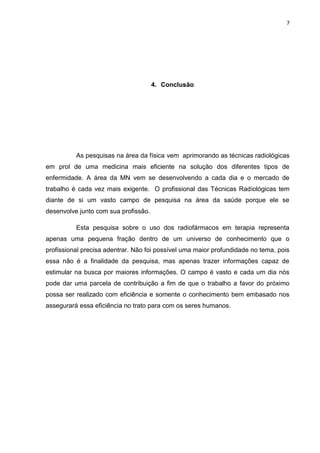 7

4. Conclusão

As pesquisas na área da física vem aprimorando as técnicas radiológicas
em prol de uma medicina mais eficiente na solução dos diferentes tipos de
enfermidade. A área da MN vem se desenvolvendo a cada dia e o mercado de
trabalho é cada vez mais exigente. O profissional das Técnicas Radiológicas tem
diante de si um vasto campo de pesquisa na área da saúde porque ele se
desenvolve junto com sua profissão.
Esta pesquisa sobre o uso dos radiofármacos em terapia representa
apenas uma pequena fração dentro de um universo de conhecimento que o
profissional precisa adentrar. Não foi possível uma maior profundidade no tema, pois
essa não é a finalidade da pesquisa, mas apenas trazer informações capaz de
estimular na busca por maiores informações. O campo é vasto e cada um dia nós
pode dar uma parcela de contribuição a fim de que o trabalho a favor do próximo
possa ser realizado com eficiência e somente o conhecimento bem embasado nos
assegurará essa eficiência no trato para com os seres humanos.

 