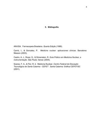 8

5. Bibliografia

ANVISA. Farmacopeia Brasileira. Quarta Edição (1988).
Carrió, I., & Gonzalez, P.
Masson (2003).

Medicina nuclear: aplicaciones clínicas. Barcelona:

Castro, A. J., Rossi, G., & Dimenstein, R. Guia Prático em Medicina Nuclear, a
instrumentação. São Paulo: Senac (2004).
Soares, F. A., & Flor, R. d. Medicina Nuclear. Centro Federal de Educação
Tecnológica de Santa Catarina - CEFET . Santa Catarina: Gráfica CEFET/SC
(2001).

 