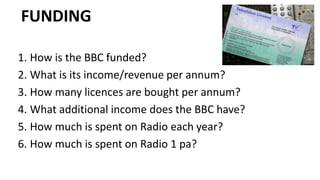 FUNDING
1. How is the BBC funded?
2. What is its income/revenue per annum?
3. How many licences are bought per annum?
4. What additional income does the BBC have?
5. How much is spent on Radio each year?
6. How much is spent on Radio 1 pa?
 