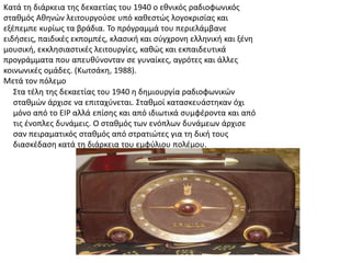 Κατά τθ διάρκεια τθσ δεκαετίασ του 1940 ο εκνικόσ ραδιοφωνικόσ
ςτακμόσ Ακθνϊν λειτουργοφςε υπό κακεςτϊσ λογοκριςίασ και
εξζπεμπε κυρίωσ τα βράδια. Σο πρόγραμμά του περιελάμβανε
ειδιςεισ, παιδικζσ εκπομπζσ, κλαςικι και ςφγχρονθ ελλθνικι και ξζνθ
μουςικι, εκκλθςιαςτικζσ λειτουργίεσ, κακϊσ και εκπαιδευτικά
προγράμματα που απευκφνονταν ςε γυναίκεσ, αγρότεσ και άλλεσ
κοινωνικζσ ομάδεσ. (Κωτςάκθ, 1988).
Μετά τον πόλεμο
΢τα τζλθ τθσ δεκαετίασ του 1940 θ δθμιουργία ραδιοφωνικϊν
ςτακμϊν άρχιςε να επιταχφνεται. ΢τακμοί καταςκευάςτθκαν όχι
μόνο από το ΕΙΡ αλλά επίςθσ και από ιδιωτικά ςυμφζροντα και από
τισ ζνοπλεσ δυνάμεισ. Ο ςτακμόσ των ενόπλων δυνάμεων άρχιςε
ςαν πειραματικόσ ςτακμόσ από ςτρατιϊτεσ για τθ δικι τουσ
διαςκζδαςθ κατά τθ διάρκεια του εμφφλιου πολζμου.
 