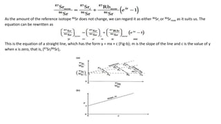 As the amount of the reference isotope 86Sr does not change, we can regard it as either 86Sri or 86Srnow as it suits us. The
equation can be rewritten as
This is the equation of a straight line, which has the form y = mx + c (Fig-b); m is the slope of the line and c is the value of y
when x is zero, that is, (87Sr/86Sr)i.
 
