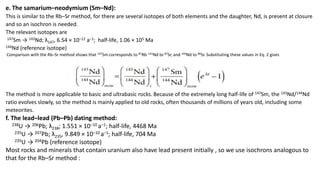 e. The samarium–neodymium (Sm–Nd):
This is similar to the Rb–Sr method, for there are several isotopes of both elements and the daughter, Nd, is present at closure
and so an isochron is needed.
The relevant isotopes are
147Sm → 143Nd; λ147, 6.54 × 10–12 a–1; half-life, 1.06 × 105 Ma
144Nd (reference isotope)
Comparison with the Rb–Sr method shows that 147Sm corresponds to 87Rb, 143Nd to 87Sr, and 144Nd to 86Sr. Substituting these values in Eq. 2 gives
The method is more applicable to basic and ultrabasic rocks. Because of the extremely long half-life of 147Sm, the 143Nd/144Nd
ratio evolves slowly, so the method is mainly applied to old rocks, often thousands of millions of years old, including some
meteorites.
f. The lead–lead (Pb–Pb) dating method:
238U → 206Pb; λ238; 1.551 × 10–10 a–1; half-life, 4468 Ma
235U → 207Pb; λ235, 9.849 × 10–10 a–1; half-life, 704 Ma
235U → 204Pb (reference isotope)
Most rocks and minerals that contain uranium also have lead present initially , so we use isochrons analogous to
that for the Rb–Sr method :
 