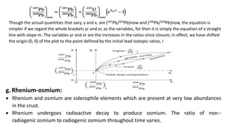 Though the actual quantities that vary, y and x, are (207Pb/204Pb)now and (206Pb/204Pb)now, the equation is
simpler if we regard the whole brackets yr and xr, as the variables, for then it is simply the equation of a straight
line with slope m. The variables yr and xr are the increases in the ratios since closure; in effect, we have shifted
the origin (0, 0) of the plot to the point defined by the initial lead isotopic ratios, I
g. Rhenium-osmium:
 Rhenium and osmium are siderophile elements which are present at very low abundances
in the crust.
 Rhenium undergoes radioactive decay to produce osmium. The ratio of non--
radiogenic osmium to radiogenic osmium throughout time varies.
 