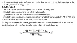 h. lu-hf method:
The Lu-Hf system is in many respects similar to the Sm-Nd system:
(1) in both cases the elements are relatively immobile;
(2) in both cases they are refractory lithophile elements; and
(3) in both cases the daughter is preferentially enriched in the crust, so both 143Nd/144Nd and
176Hf/177Hf ratios are lower in the crust than in the mantle.
 Rhenium prefers to enter sulfides more readily than osmium. Hence, during melting of the
mantle, rhenium is stripped out.
As they did for the Sm-Nd system, geochemists found it useful to define εHf as the relative
deviation in parts by 104 from the chondritic value. εHf is calculated as
 