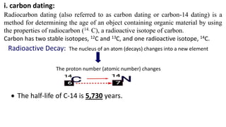 i. carbon dating:
Radiocarbon dating (also referred to as carbon dating or carbon-14 dating) is a
method for determining the age of an object containing organic material by using
the properties of radiocarbon (14. C), a radioactive isotope of carbon.
Carbon has two stable isotopes, 12C and 13C, and one radioactive isotope, 14C.
Radioactive Decay: The nucleus of an atom (decays) changes into a new element
The proton number (atomic number) changes
 The half-life of C-14 is 5,730 years.
 