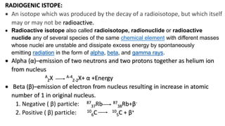 RADIOGENIC ISTOPE:
 An isotope which was produced by the decay of a radioisotope, but which itself
may or may not be radioactive.
 Radioactive isotope also called radioisotope, radionuclide or radioactive
nuclide any of several species of the same chemical element with different masses
whose nuclei are unstable and dissipate excess energy by spontaneously
emitting radiation in the form of alpha, beta, and gamma rays.
 Alpha (α)–emission of two neutrons and two protons together as helium ion
from nucleus
A
ZX A-4
Z-2X+ α +Energy
 Beta (β)–emission of electron from nucleus resulting in increase in atomic
number of 1 in original nucleus.
1. Negative ( β) particle: 87
37Rb 87
38Rb+β-
2. Positive ( β) particle: 10
6C 10
5C + β+
 