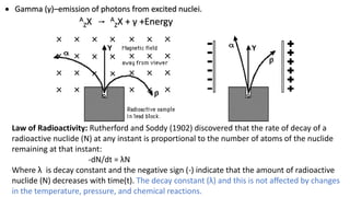  Gamma (γ)–emission of photons from excited nuclei.
A
ZX A
ZX + γ +Energy
Law of Radioactivity: Rutherford and Soddy (1902) discovered that the rate of decay of a
radioactive nuclide (N) at any instant is proportional to the number of atoms of the nuclide
remaining at that instant:
-dN/dt = λN
Where λ is decay constant and the negative sign (-) indicate that the amount of radioactive
nuclide (N) decreases with time(t). The decay constant (λ) and this is not aﬀected by changes
in the temperature, pressure, and chemical reactions.
 