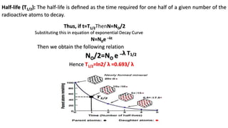 Half-life (T1/2): The half-life is deﬁned as the time required for one half of a given number of the
radioactive atoms to decay.
Substituting this in equation of exponential Decay Curve
N=N0e –λt
Then we obtain the following relation
NO/2=NO e –λ T1/2
Hence T1/2=ln2/ λ =0.693/ λ
Thus, if t=T1/2ThenN=NO/2
 
