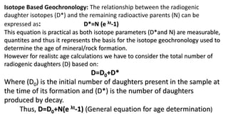 Isotope Based Geochronology: The relationship between the radiogenic
daughter isotopes (D*) and the remaining radioactive parents (N) can be
expressed as: D*=N (e λt-1)
This equation is practical as both isotope parameters (D*and N) are measurable,
quantites and thus it represents the basis for the isotope geochronology used to
determine the age of mineral/rock formation.
However for realistc age calculations we have to consider the total number of
radiogenic daughters (D) based on:
D=D0+D*
Where (D0) is the initial number of daughters present in the sample at
the time of its formation and (D*) is the number of daughters
produced by decay.
Thus, D=D0+N(e λt-1) (General equation for age determination)
 