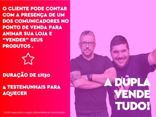 O CLIENTE PODE CONTAR
COM A PRESENÇA DE UM
DOS COMUNICADORES NO
PONTO DE VENDA PARA
ANIMAR SUA LOJA E
“VENDER” SEUS
PRODUTOS .
4 TESTEMUNHAIS PARA
AQUECER
DURAÇÃO DE 1H30
A DUPLA
VENDE
TUDO!Cachê negociado e pagos diretamente ao comunicador
 