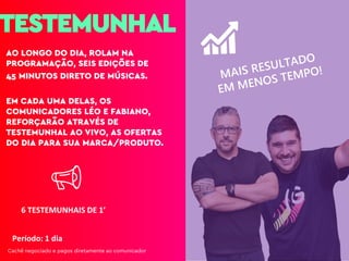 TESTEMUNHAL
AO LONGO DO DIA, ROLAM NA
PROGRAMAÇÃO, SEIS EDIÇÕES DE
45 MINUTOS DIRETO DE MÚSICAS.
EM CADA UMA DELAS, OS
COMUNICADORES LÉO E FABIANO,
REFORÇARÃO ATRAVÉS DE
TESTEMUNHAL AO VIVO, AS OFERTAS
DO DIA PARA SUA MARCA/PRODUTO.
Período: 1 dia
6 TESTEMUNHAIS DE 1’
Cachê negociado e pagos diretamente ao comunicador
 
