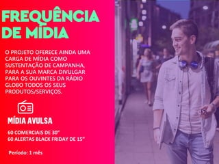 Designed by Freepik
FREQUÊNCIA
DE MÍDIA
O PROJETO OFERECE AINDA UMA
CARGA DE MÍDIA COMO
SUSTENTAÇÃO DE CAMPANHA,
PARA A SUA MARCA DIVULGAR
PARA OS OUVINTES DA RÁDIO
GLOBO TODOS OS SEUS
PRODUTOS/SERVIÇOS.
Período: 1 mês
60 COMERCIAIS DE 30”
60 ALERTAS BLACK FRIDAY DE 15”
 