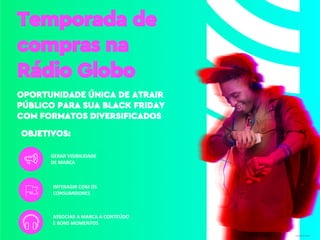 Temporada de
compras na
Rádio Globo
OPORTUNIDADE ÚNICA DE ATRAIR
PÚBLICO PARA SUA BLACK FRIDAY
COM FORMATOS DIVERSIFICADOS
Designed by Freepik
GERAR VISIBILIDADE
DE MARCA
ASSOCIAR A MARCA A CONTEÚDO
E BONS MOMENTOS
INTERAGIR COM OS
CONSUMIDORES
OBJETIVOS:
 