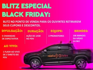 1 FLASH AO VIVO
DE 1’DIRETO DO
PDV
AO VIVO:
BLITZ ESPECIAL
BLACK FRIDAY:
BLITZ NO PONTO DE VENDA PARA OS OUVINTES RETIRAREM
SEUS CUPONS E DESCONTOS.
DIVULGAÇÃO:
5 CHAMADAS
DE EXPECTATIVA
EQUIPE:
2 PROMOTORES
BRINDES:
100 BRINDES
DA RÁDIO
GLOBO
DURAÇÃO:
AÇÃO DE 1H30
NO PDV
 