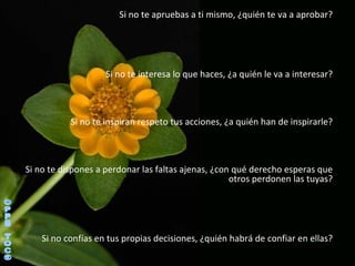 Si no te apruebas a ti mismo, ¿quién te va a aprobar? Si no te interesa lo que haces, ¿a quién le va a interesar? Si no te inspiran respeto tus acciones, ¿a quién han de inspirarle? Si no te dispones a perdonar las faltas ajenas, ¿con qué derecho esperas que otros perdonen las tuyas? Si no confías en tus propias decisiones, ¿quién habrá de confiar en ellas? ©PPS TOC® 