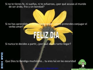 Si no te tienes fe, ni sueñas, ni te esfuerzas, ¿por qué acusas al mundo de ser árido, frio y sin bondad? Si no has aprendido el verbo comprender ¿como pretendes conjugar el verbo amar? Si nunca te decides a partir, ¿por qué ansías tanto llegar? Que Dios te Bendiga muchísimo... tu eres luz en las oscuridad [email_address] ©PPS TOC® FELIZ DIA 