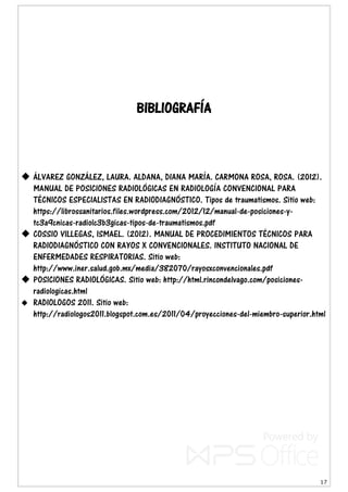 17
BIBLIOGRAFÍA
 ÁLVAREZ GONZÁLEZ, LAURA. ALDANA, DIANA MARÍA. CARMONA ROSA, ROSA. (2012).
MANUAL DE POSICIONES RADIOLÓGICAS EN RADIOLOGÍA CONVENCIONAL PARA
TÉCNICOS ESPECIALISTAS EN RADIODIAGNÓSTICO. Tipos de traumatismos. Sitio web:
https://librossanitarios.files.wordpress.com/2012/12/manual-de-posiciones-y-
tc3a9cnicas-radiolc3b3gicas-tipos-de-traumatismos.pdf
 COSSIO VILLEGAS, ISMAEL. (2012). MANUAL DE PROCEDIMIENTOS TÉCNICOS PARA
RADIODIAGNÓSTICO CON RAYOS X CONVENCIONALES. INSTITUTO NACIONAL DE
ENFERMEDADES RESPIRATORIAS. Sitio web:
http://www.iner.salud.gob.mx/media/382070/rayosxconvencionales.pdf
 POSICIONES RADIOLÓGICAS. Sitio web: http://html.rincondelvago.com/posiciones-
radiologicas.html
 RADIOLOGOS 2011. Sitio web:
http://radiologos2011.blogspot.com.es/2011/04/proyecciones-del-miembro-superior.html
 