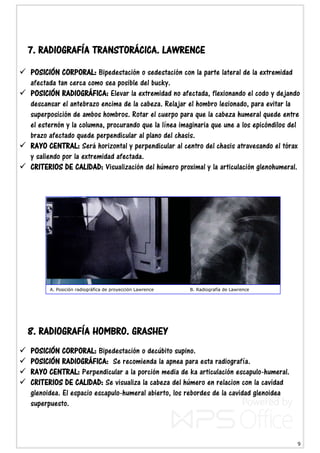 9
7. RADIOGRAFÍA TRANSTORÁCICA. LAWRENCE
 POSICIÓN CORPORAL: Bipedestación o sedestación con la parte lateral de la extremidad
afectada tan cerca como sea posible del bucky.
 POSICIÓN RADIOGRÁFICA: Elevar la extremidad no afectada, flexionando el codo y dejando
descansar el antebrazo encima de la cabeza. Relajar el hombro lesionado, para evitar la
superposición de ambos hombros. Rotar el cuerpo para que la cabeza humeral quede entre
el esternón y la columna, procurando que la línea imaginaria que une a los epicóndilos del
brazo afectado quede perpendicular al plano del chasis.
 RAYO CENTRAL: Será horizontal y perpendicular al centro del chasis atravesando el tórax
y saliendo por la extremidad afectada.
 CRITERIOS DE CALIDAD: Visualización del húmero proximal y la articulación glenohumeral.
8. RADIOGRAFÍA HOMBRO. GRASHEY
 POSICIÓN CORPORAL: Bipedestación o decúbito supino.
 POSICIÓN RADIOGRÁFICA: Se recomienda la apnea para esta radiografía.
 RAYO CENTRAL: Perpendicular a la porción media de ka articulación escapulo-humeral.
 CRITERIOS DE CALIDAD: Se visualiza la cabeza del húmero en relacion con la cavidad
glenoidea. El espacio escapulo-humeral abierto, los rebordes de la cavidad glenoidea
superpuesto.
A. Posición radiográfica de proyección Lawrence B. Radiografía de Lawrence
 
