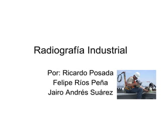 Radiografía Industrial Por: Ricardo Posada Felipe Ríos Peña Jairo Andrés Suárez 