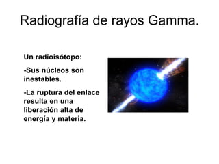Radiografía de rayos Gamma. Un radioisótopo: -Sus núcleos son inestables. -La ruptura del enlace resulta en una liberación alta de energía y materia. 