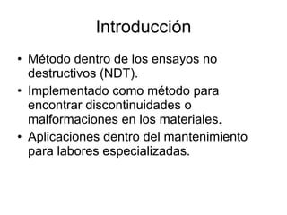 Introducción Método dentro de los ensayos no destructivos (NDT). Implementado como método para encontrar discontinuidades o malformaciones en los materiales. Aplicaciones dentro del mantenimiento para labores especializadas. 