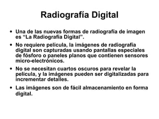 Radiografía Digital Una de las nuevas formas de radiografía de imagen es “La Radiografía Digital”. No requiere película, la imágenes de radiografía digital son capturadas usando pantallas especiales de fósforo o paneles planos que contienen sensores micro-electrónicos. No se necesitan cuartos oscuros para revelar la película, y la imágenes pueden ser digitalizadas para incrementar detalles. Las imágenes son de fácil almacenamiento en forma digital.   