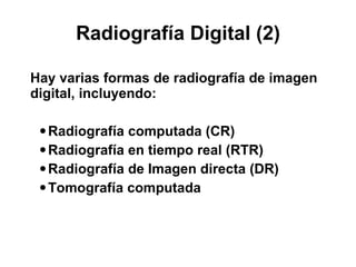 Radiografía Digital (2) Hay varias formas de radiografía de imagen digital, incluyendo: Radiografía computada (CR) Radiografía en tiempo real (RTR)  Radiografía de Imagen directa (DR) Tomografía computada 