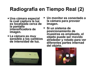 Radiografía en Tiempo Real (2) Una cámara especial la cual captura la luz es localizada cerca de la pantalla intensificadora de imagen.  La cámara es muy sensible a los cambios de intensidad de luz. Un monitor es conectado a la cámara para proveer imagen. Si un sistema de posicionamiento de muestras es empleado, el objeto puede ser movido alrededor y rotado para ver diferentes partes internad del objeto. 