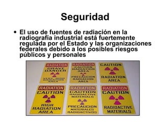Seguridad  El uso de fuentes de radiación en la radiografía industrial está fuertemente regulada por el Estado y las organizaciones federales debido a los posibles riesgos públicos y personales 