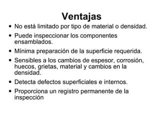 Ventajas  No está limitado por tipo de material o densidad.  Puede inspeccionar los componentes ensamblados.  Mínima preparación de la superficie requerida.  Sensibles a los cambios de espesor, corrosión, huecos, grietas, material y cambios en la densidad.  Detecta defectos superficiales e internos. Proporciona un registro permanente de la inspección  