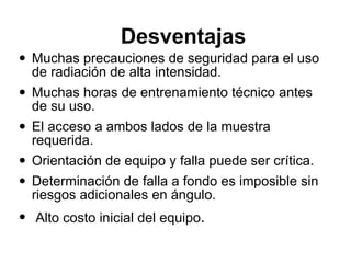 Desventajas  Muchas precauciones de seguridad para el uso de radiación de alta intensidad.  Muchas horas de entrenamiento técnico antes de su uso.  El acceso a ambos lados de la muestra requerida.  Orientación de equipo y falla puede ser crítica.  Determinación de falla a fondo es imposible sin riesgos adicionales en ángulo. Alto costo inicial del equipo . 