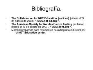 Bibliografía. The Collaboration for NDT Education . [en línea]. [citado el 22 de agosto de 2008]. <  www.ndt-ed.org  >. The American Society for Nondestructive Testing  [en línea]. [citado el 13 de agosto de 2007]. <  www.asnt.org  >. Material preparado para estudiantes de radiografía industrial por  el  NDT Education center. 