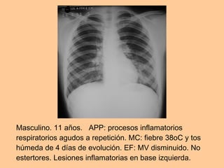 Masculino. 11 años.   APP: procesos inflamatorios respiratorios agudos a repetición. MC: fiebre 38oC y tos húmeda de 4 días de evolución. EF: MV disminuido. No estertores. Lesiones inflamatorias en base izquierda.  