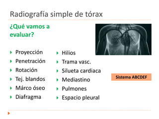 Radiografía simple de tórax
¿Qué vamos a
evaluar?
 Proyección
 Penetración
 Rotación
 Tej. blandos
 Márco óseo
 Diafragma
 Hilios
 Trama vasc.
 Silueta cardiaca
 Mediastino
 Pulmones
 Espacio pleural
Sistema ABCDEF
 